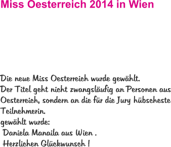 Miss Oesterreich 2014 in Wien  Die neue Miss Oesterreich wurde gewählt.  Der Titel geht nicht zwangsläufig an Personen aus Oesterreich, sondern an die für die Jury hübscheste Teilnehmerin.  gewählt wurde:  Daniela Manaila aus Wien .  Herzlichen Glückwunsch !