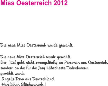Miss Oesterreich 2012   Die neue Miss Oesterreich wurde gewählt.   Die neue Miss Oesterreich wurde gewählt.  Der Titel geht nicht zwangsläufig an Personen aus Oesterreich, sondern an die für die Jury hübscheste Teilnehmerin.  gewählt wurde:  Angelie Deva aus Deutschland.  Herzlichen Glückwunsch !